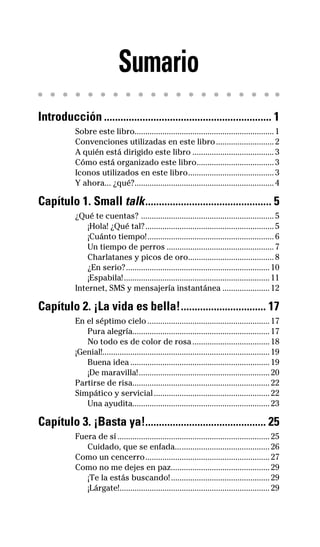 e
Sumario
Introducción ............................................................. 1
Sobre este libro.................................................................1
Convenciones utilizadas en este libro...........................2
A quién está dirigido este libro ......................................3
Cómo está organizado este libro....................................3
Iconos utilizados en este libro........................................3
Y ahora... ¿qué?.................................................................4
Capítulo 1. Small talk.............................................. 5
¿Qué te cuentas? ..............................................................5
¡Hola! ¿Qué tal?............................................................5
¡Cuánto tiempo!...........................................................6
Un tiempo de perros ..................................................7
Charlatanes y picos de oro........................................8
¿En serio?...................................................................10
¡Espabila!....................................................................11
Internet, SMS y mensajería instantánea ......................12
Capítulo 2. ¡La vida es bella!............................... 17
En el séptimo cielo .........................................................17
Pura alegría................................................................17
No todo es de color de rosa....................................18
¡Genial!..............................................................................19
Buena idea .................................................................19
¡De maravilla!.............................................................20
Partirse de risa................................................................22
Simpático y servicial......................................................22
Una ayudita................................................................23
Capítulo 3. ¡Basta ya!............................................ 25
Fuera de sí .......................................................................25
Cuidado, que se enfada............................................26
Como un cencerro..........................................................27
Como no me dejes en paz..............................................29
¡Te la estás buscando!..............................................29
¡Lárgate!......................................................................29
32-INGLES DE LA CALLE.indd 7 28/02/14 7:37
 