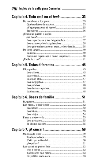 VIII Inglés de la calle para Dummies _______________
Capítulo 4. Todo está en el look.......................... 33
De la cabeza a los pies...................................................33
Quebraderos de cabeza...........................................33
¿Y qué pasa con el resto? ........................................35
En cueros...................................................................36
¿Como un palillo o como
una bola? .....................................................................37
Los regordetes y los delgaduchos..........................37
Los enanos y los larguiruchos ................................38
Los que están como un tren... y los demás...........38
De tiros largos.................................................................40
La ropa .......................................................................40
Como un espantajo o como un pincel....................40
¿Estás in o out?................................................................41
Capítulo 5. Todos diferentes................................ 45
Ellos y ellas......................................................................45
Los chicos..................................................................45
Las chicas ..................................................................46
La clase alta...............................................................47
Los mojigatos............................................................47
Los paletos ................................................................48
Los desharrapados...................................................48
La chusma..................................................................48
Capítulo 6. Cosas de familia................................ 51
Sí, quiero..........................................................................51
Los hijos... y sus viejos ..................................................52
En estado ...................................................................52
Los hijos.....................................................................53
Los viejos...................................................................54
Pasar a mejor vida .........................................................55
Los ancianos..............................................................55
El último suspiro.......................................................55
Capítulo 7. ¡A currar! ............................................ 59
Manos a la obra ..............................................................59
Trabajar a tope .........................................................59
¡Éxito garantizado! ....................................................60
¿Lo pillas? ..................................................................61
Las cosas se ponen feas ................................................62
Irse a pique................................................................62
Tomárselo con calma...............................................63
De patitas en la calle ................................................63
32-INGLES DE LA CALLE.indd 8 10/02/14 9:59
 