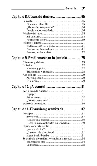 __________________________________ Sumario IX
Capítulo 8. Cosas de dinero................................. 65
La pasta............................................................................65
Billetes y calderilla ...................................................65
¿Ahorrador o agarrado?...........................................66
Desplumado y estafado............................................66
Pelado o forrado.............................................................68
Sin un duro ................................................................68
Podrido de dinero.....................................................69
Pulirse el dinero..............................................................71
El dinero está para gastarlo ....................................71
Precios por los suelos..............................................71
Precios por las nubes...............................................72
Capítulo 9. Problemas con la justicia................ 75
Crímenes y delitos..........................................................75
La bofia ...........................................................................77
Maderos y polis.........................................................77
Traicionado y trincado ............................................78
A la sombra ....................................................................79
Ante la justicia...........................................................79
En chirona..................................................................79
Capítulo 10. ¡A comer!.......................................... 81
¡Me muero de hambre!...................................................81
El papeo .....................................................................81
Atiborrarse ................................................................82
¿Dónde comemos?....................................................82
¿Apetece un traguito? ....................................................84
Capítulo 11. Diversión garantizada .................... 87
De copas .........................................................................87
¡Invito yo! ...................................................................87
Pillarse una cogorza.................................................88
Lugar de paso obligado: los servicios....................89
Planes para esta noche..................................................91
¿Vamos al cine?.........................................................91
¿O mejor a la discoteca?..........................................91
¡A pasárselo bomba! .................................................91
Se acaba la diversión... y empieza la resaca ...............94
Esa copa de más .......................................................94
De resaca ...................................................................95
32-INGLES DE LA CALLE.indd 9 10/02/14 9:59
 