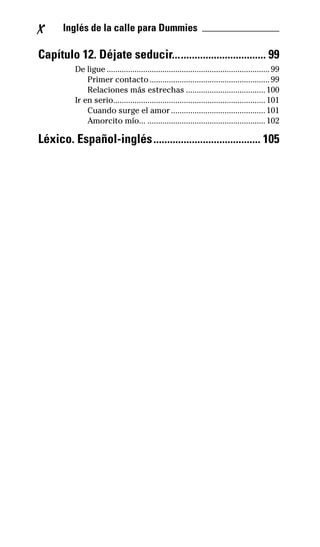 X Inglés de la calle para Dummies _______________
Capítulo 12. Déjate seducir.................................. 99
De ligue ............................................................................99
Primer contacto........................................................99
Relaciones más estrechas .....................................100
Ir en serio.......................................................................101
Cuando surge el amor............................................101
Amorcito mío... .......................................................102
Léxico. Español-inglés....................................... 105
32-INGLES DE LA CALLE.indd 10 10/02/14 9:59
 