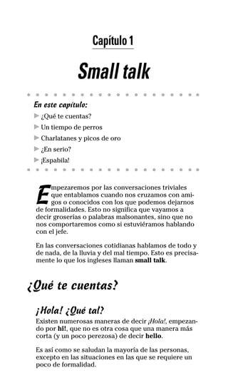 Capítulo 1
Small talk
En este capítulo:
! ¿Qué te cuentas?
! Un tiempo de perros
! Charlatanes y picos de oro
! ¿En serio?
! ¡Espabila!
E
mpezaremos por las conversaciones triviales
que entablamos cuando nos cruzamos con ami-
gos o conocidos con los que podemos dejarnos
de formalidades. Esto no significa que vayamos a
decir groserías o palabras malsonantes, sino que no
nos comportaremos como si estuviéramos hablando
con el jefe.
En las conversaciones cotidianas hablamos de todo y
de nada, de la lluvia y del mal tiempo. Esto es precisa-
mente lo que los ingleses llaman small talk.
¿Qué te cuentas?
¡Hola! ¿Qué tal?
Existen numerosas maneras de decir ¡Hola!, empezan-
do por hi!, que no es otra cosa que una manera más
corta (y un poco perezosa) de decir hello.
Es así como se saludan la mayoría de las personas,
excepto en las situaciones en las que se requiere un
poco de formalidad.
32-INGLES DE LA CALLE.indd 5 10/02/14 9:59
 