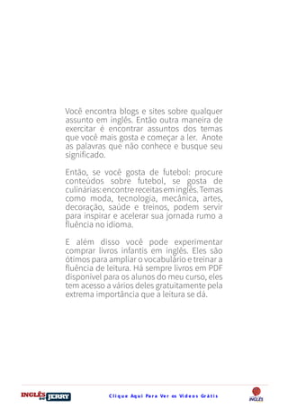 C l i q u e Aq u i Pa r a Ve r os Ví d e o s Gr á t i sDO
DESTRAVANDO SEU
you
bear
Friendsbeautiful
smile
back.
My life
garden
love
single
who
reality
slave
Você encontra blogs e sites sobre qualquer
assunto em inglês. Então outra maneira de
exercitar é encontrar assuntos dos temas
que você mais gosta e começar a ler. Anote
as palavras que não conhece e busque seu
significado.
Então, se você gosta de futebol: procure
conteúdos sobre futebol, se gosta de
culinárias:encontrereceitaseminglês.Temas
como moda, tecnologia, mecânica, artes,
decoração, saúde e treinos, podem servir
para inspirar e acelerar sua jornada rumo a
fluência no idioma.
E além disso você pode experimentar
comprar livros infantis em inglês. Eles são
ótimos para ampliar o vocabulário e treinar a
fluência de leitura. Há sempre livros em PDF
disponível para os alunos do meu curso, eles
tem acesso a vários deles gratuitamente pela
extrema importância que a leitura se dá.
 