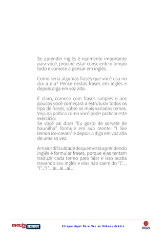 C l i q u e Aq u i Pa r a Ve r os Ví d e o s Gr á t i sDO
DESTRAVANDO SEU
you
bear
Friendsbeautiful
smile
back.
My life
garden
love
single
who
reality
slave
Se aprender inglês é realmente importante
para você, procure estar consciente o tempo
todo e comece a pensar em inglês.
Como seria algumas frases que você usa no
dia a dia? Pense nestas frases em inglês e
depois diga em voz alta.
É claro, comece com frases simples e aos
poucos você começará a estruturar todos os
tipo de frases, sobre os mais variados temas.
Veja na prática como você pode praticar este
exercício:
Se você vai dizer “Eu gosto de sorvete de
baunilha”, formule em sua mente: “I like
lemon ice-cream” e depois a diga em voz alta
de uma só vez.
Amaiordificuldadedequemestáaprendendo
inglês é formular frases, porque elas tentam
traduzir cada termo para falar e isso acaba
travando seu inglês e elas não saem do “I”…
“I”...“I”... ai...ai...ai...
 