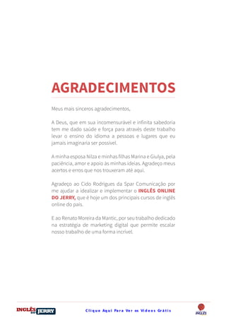C l i q u e Aq u i Pa r a Ve r os Ví d e o s Gr á t i sDO
DESTRAVANDO SEU
you
bear
Friendsbeautiful
smile
back.
My life
garden
love
single
who
reality
slave
AGRADECIMENTOS
Meus mais sinceros agradecimentos,
A Deus, que em sua incomensurável e infinita sabedoria
tem me dado saúde e força para através deste trabalho
levar o ensino do idioma a pessoas e lugares que eu
jamais imaginaria ser possível.
A minha esposa Nilza e minhas filhas Marina e Giulya, pela
paciência, amor e apoio às minhas ideias. Agradeço meus
acertos e erros que nos trouxeram até aqui.
Agradeço ao Cido Rodrigues da Spar Comunicação por
me ajudar a idealizar e implementar o INGLÊS ONLINE
DO JERRY, que é hoje um dos principais cursos de inglês
online do país.
E ao Renato Moreira da Mantic, por seu trabalho dedicado
na estratégia de marketing digital que permite escalar
nosso trabalho de uma forma incrível.
 