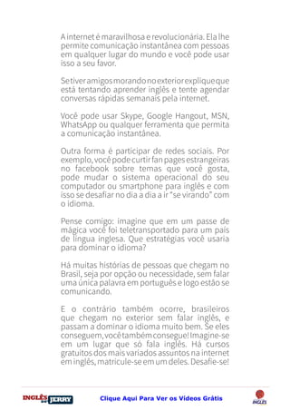 DO
DESTRAVANDO SEU
you
bear
Friendsbeautiful
smile
back.
My life
garden
love
single
who
reality
slave
Ainternetémaravilhosaerevolucionária.Elalhe
permite comunicação instantânea com pessoas
em qualquer lugar do mundo e você pode usar
isso a seu favor.
Setiveramigosmorandonoexteriorexpliqueque
está tentando aprender inglês e tente agendar
conversas rápidas semanais pela internet.
Você pode usar Skype, Google Hangout, MSN,
WhatsApp ou qualquer ferramenta que permita
a comunicação instantânea.
Outra forma é participar de redes sociais. Por
exemplo,vocêpodecurtirfanpagesestrangeiras
no facebook sobre temas que você gosta,
pode mudar o sistema operacional do seu
computador ou smartphone para inglês e com
isso se desafiar no dia a dia a ir “se virando” com
o idioma.
Pense comigo: imagine que em um passe de
mágica você foi teletransportado para um país
de língua inglesa. Que estratégias você usaria
para dominar o idioma?
Há muitas histórias de pessoas que chegam no
Brasil, seja por opção ou necessidade, sem falar
uma única palavra em português e logo estão se
comunicando.
E o contrário também ocorre, brasileiros
que chegam no exterior sem falar inglês, e
passam a dominar o idioma muito bem. Se eles
conseguem,vocêtambémconsegue!Imagine-se
em um lugar que só fala inglês. Há cursos
gratuitos dos mais variados assuntos na internet
eminglês,matricule-seemumdeles.Desafie-se!
Clique Aqui Para Ver os Vídeos Grátis
 
