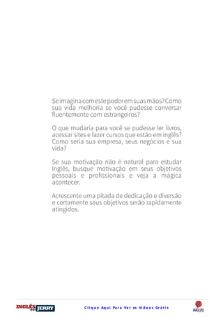 C l i q u e Aq u i Pa r a Ve r os Ví d e o s Gr á t i sDO
DESTRAVANDO SEU
you
bear
Friendsbeautiful
smile
back.
My life
garden
love
single
who
reality
slave
Seimaginacomestepoderemsuasmãos?Como
sua vida melhoria se você pudesse conversar
fluentemente com estrangeiros?
O que mudaria para você se pudesse ler livros,
acessar sites e fazer cursos que estão em inglês?
Como seria sua empresa, seus negócios e sua
vida?
Se sua motivação não é natural para estudar
Inglês, busque motivação em seus objetivos
pessoais e profissionais e veja a mágica
acontecer.
Acrescente uma pitada de dedicação e diversão
e certamente seus objetivos serão rapidamente
atingidos.
 