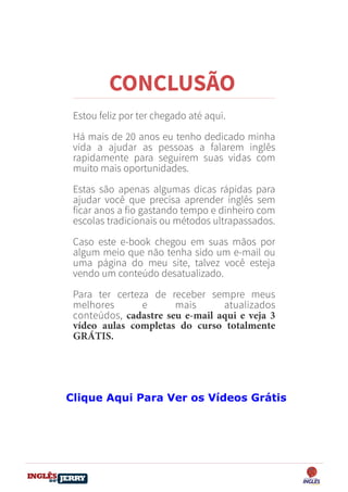 DO
DESTRAVANDO SEU
you
bear
Friendsbeautiful
smile
back.
My life
garden
love
single
who
reality
slave
Estou feliz por ter chegado até aqui.
Há mais de 20 anos eu tenho dedicado minha
vida a ajudar as pessoas a falarem inglês
rapidamente para seguirem suas vidas com
muito mais oportunidades.
Estas são apenas algumas dicas rápidas para
ajudar você que precisa aprender inglês sem
ficar anos a fio gastando tempo e dinheiro com
escolas tradicionais ou métodos ultrapassados.
Caso este e-book chegou em suas mãos por
algum meio que não tenha sido um e-mail ou
uma página do meu site, talvez você esteja
vendo um conteúdo desatualizado.
Para ter certeza de receber sempre meus
melhores e mais atualizados
conteúdos, cadastre seu e-mail aqui e veja 3
vídeo aulas completas do curso totalmente
GRÁTIS.
CONCLUSÃO
Clique Aqui Para Ver os Vídeos Grátis
 