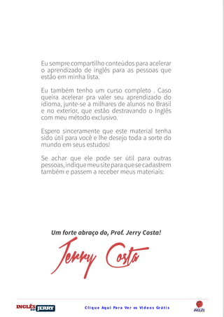 C l i q u e Aq u i Pa r a Ve r os Ví d e o s Gr á t i sDO
DESTRAVANDO SEU
you
bear
Friendsbeautiful
smile
back.
My life
garden
love
single
who
reality
slave
Eu sempre compartilho conteúdos para acelerar
o aprendizado de inglês para as pessoas que
estão em minha lista.
Eu também tenho um curso completo . Caso
queira acelerar pra valer seu aprendizado do
idioma, junte-se a milhares de alunos no Brasil
e no exterior, que estão destravando o Inglês
com meu método exclusivo.
Espero sinceramente que este material tenha
sido útil para você e lhe desejo toda a sorte do
mundo em seus estudos!
Se achar que ele pode ser útil para outras
pessoas,indiquemeusiteparaquesecadastrem
também e passem a receber meus materiais:
Um forte abraço do, Prof. Jerry Costa!
Jerry Costa
 