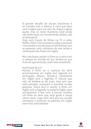 C l i q u e Aq u i Pa r a Ve r os Ví d e o s Gr á t i sDO
DESTRAVANDO SEU
you
bear
Friendsbeautiful
smile
back.
My life
garden
love
single
who
reality
slave
O grande desafio de alunos brasileiros é
ter contato com o idioma. É claro que fazer
uma viagem para um país de língua inglesa
ajuda, mas se neste momento você ainda
não pode fazer um investimento destes, não
se desespere!
Hoje com Canais de filmes na TV a cabo,
Netflix, DVDs, CDs e o próprio rádio, é possível
ir treinando o ouvido para se familiarizar com
as palavras, sons, estrutura do uso verbal e
construção das frases em inglês.
Mas não basta assistir o filme ou a série com
a cabeça no mundo da lua: lembre-se que
mais do que diversão, você está estudando.
A principal dica é:
Assista o filme ou o capítulo da série
primeiramente em Inglês com legenda em
português, depois, assista-o novamente
em inglês sem a legenda. É natural que
não irá lembrar-se de tudo, mas sem que
você perceba, começará a assimilar muitas
palavras. Outra dica é assistir o filme em
Inglês com a legenda no próprio Inglês, para
acompanhar a fala com a escrita. Escolha
um filme ou série que você goste e reveja
várias vezes. Logo você verá que seu ouvido
começará a assimilar as palavras em inglês
com mais naturalidade.
 