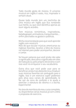 C l i q u e Aq u i Pa r a Ve r os Ví d e o s Gr á t i sDO
DESTRAVANDO SEU
you
bear
Friendsbeautiful
smile
back.
My life
garden
love
single
who
reality
slave
Todo mundo gosta de música. O universo
musical em inglês é vasto, rico, inspirador e
sempre atual.
Quase todo mundo tem um trechinho de
uma música em inglês que fica rondando
sua mente, ou que você identifica apenas ao
ouvir alguns acordes.
Tem músicas românticas, inspiradoras,
baladagospel,animadoras,tranquilizantes…
enfim para todos os gostos e públicos.
Minha recomendação para que você aprende
inglês com música é:
Mais do que escutar músicas americanas ou
inglesas favoritas, localize a letra da música
na internet para poder acompanhar, decorar
e cantar.
Se houver palavras que você ainda não sabe
o significado, descubra o significado em sites
de tradução ou pelo próprio dicionário e com
isso você irá enriquecer o seu vocabulário.
Outra dica que você pode usar para se
beneficiaraindamaisdestatécnica,étraduzir
suas músicas favoritas em português para o
inglês. Isso é um exercício super poderoso
pois ativa seus canais de aprendizado, te
faz sair da zona de conforto e te ajuda a
exercitar a estrutura do idioma e a escrita.
Experimente!
Naáreademembrosdomeucursocompleto,
eu disponibilizo várias músicas já com a letra
e propostas de exercício.
 
