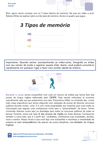 9
Bom, agora vamos começar com os 3 tipos básicos de memória. Na aula em vídeo o prof.
Roberto Witte vai explicar sobre os três tipos de memória. Anote no quadro que segue.
Importante: Quando estiver acompanhando as vídeo-aulas, fotografe os slides
com seu celular de modo a registrar aquele slide. Assim, você poderá consultá-lo
rapidamente em qualquer lugar e fazer uma revisão rápida da matéria.
Durante o curso vamos compartilhar com você um resumo da análise que temos feito das
provas de Língua Inglesa elaboradas pelo CESPE. Esse estudo meticuloso já acontece
naturalmente cada vez que preparamos uma aula. Procuramos refletir no conteúdo dos cursos
toda nossa experiência que temos adquirido com resolução de provas de diversos concursos
públicos durante muitos anos. E é com muita propriedade que trazemos para você todas as
informações que seguem, pois conhecemos muito bem a “personalidade” da banca. Temos
ministrado diversos cursos aqui no Estratégia para todos os concursos públicos de todas as
bancas. Portanto, temos um raio X das provas de Inglês em áreas diversas. Conhecemos
também o outro lado, que é o perfil dos candidatos, conhecemos suas ansiedades, dúvidas,
erros e acertos. Nosso intuito é que você faça uma autoanálise e reconheça a necessidade de
preparar-se com antecedência não apenas nas outras disciplinas, mas também na Língua
Inglesa.
Ena Loiola
Aula 00
Inglês p/ PC-DF (Escrivão) Com Videoaulas - Pós-Edital
www.estrategiaconcursos.com.br
0
00000000000 - DEMO
 