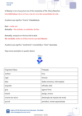 12
A library is not a luxury but one of the necessities of life. (Henry Beecher).
Uma biblioteca não é um luxo, mas sim uma das necessidades da vida.
A palavra que significa “livraria” é bookstore.
Exit = saída, sair
Actually = Na verdade, na realidade, de fato
Actually, everyone on the bus had to exit.
Na verdade, todos no ônibus tiveram que sair/descer.
A palavra que significa “atualmente” é currently e “êxito” ésuccess.
Veja outros exemplos no quadro abaixo:
Cognatos Falsos Tradução
anthem hino
cigar charuto
data dados (números, informações)
exquisite refinado, belo
grip agarrar firme
hazard perigo, arriscar
income tax return declaração de imposto de renda
journal periódico, revista especializada
Ena Loiola
Aula 00
Inglês p/ PC-DF (Escrivão) Com Videoaulas - Pós-Edital
www.estrategiaconcursos.com.br
0
00000000000 - DEMO
 