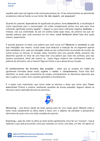 14
espalhar pela casa nos lugares onde você possa sempre ver. O seu subconsciente vai assimilando
as palavras e elas se fixarão na sua mente. Se não repetir, vai esquecer!
Quando for possível, dependendo do significado da palavra, tente desenhá-la, a visualização é
muito importante para a memorização. Ou então simplesmente ponha uma seta para cima
indicando significado positivo (joyful = alegre) ou para baixo indicando negativo (sadness =
tristeza). Use sua criatividade. Se pôr em prática todas essas dicas, da próxima vez que ver
aquelas palavras (que você escreveu) em um texto, você lembrará delas!! Essa dica ajuda
mesmo, experimente.
E quando aparecer no texto uma palavra que você nunca viu? Observe o contexto e use
sua intuição! Isso mesmo, muitas vezes você deduzirá a tradução de um segmento apenas
pelo contexto e/ou pela sua intuição, aliado ao seu conhecimento acumulado de mundo, de
outras provas ou leituras. A intuição nesse momento será uma grande aliada, portanto não
desanime quando no meio de uma frase tiver uma palavra que você não conhece, pois isso
sempre acontecerá, afinal até mesmo na nossa língua materna não conhecemos todas as
palavras do dicionário, não é mesmo? Siga em frente e use e abuse da sua intuição.
O conhecimento do formato das orações - saber que as orações em Inglês são
geralmente formadas desse modo: sujeito + verbo + complemento, ficará mais fácil
identificar no texto cada componente da oração, principalmente os elementos essenciais que
são o sujeito e o verbo. Com a prática aprenderá a reconhecê-los.
E o passo mais importante, que reúne todas as técnicas e dicas que vimos aqui: Fazer
exercícios! Praticar e praticar resolvendo questões de provas passadas. Seguem abaixo as
técnicas a serem aplicadas durante os exercícios.
Skimming - uma leitura rápida do texto apenas para ter uma noção geral. Método onde o
leitor move rapidamente os olhos sobre o texto com o objetivo de perceber o pensamento
dominante do autor e ter uma visão completa do assunto.
Scanning – ação de voltar os olhos ao texto lendo rapidamente como faz um “scanner”, mas já
sabendo o que está procurando, como por exemplo um nome, uma data, um fato. Em geral um
Ena Loiola
Aula 00
Inglês p/ PC-DF (Escrivão) Com Videoaulas - Pós-Edital
www.estrategiaconcursos.com.br
0
00000000000 - DEMO
 