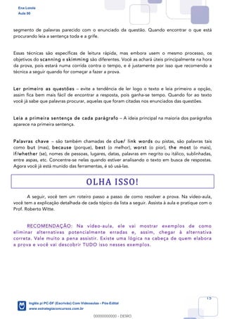 15
segmento de palavras parecido com o enunciado da questão. Quando encontrar o que está
procurando leia a sentença toda e a grife.
Essas técnicas são específicas de leitura rápida, mas embora usem o mesmo processo, os
objetivos do scanning e skimming são diferentes. Você as achará úteis principalmente na hora
da prova, pois estará numa corrida contra o tempo, e é justamente por isso que recomendo a
técnica a seguir quando for começar a fazer a prova.
Ler primeiro as questões – evite a tendência de ler logo o texto e leia primeiro a opção,
assim fica bem mais fácil de encontrar a resposta, pois ganha-se tempo. Quando for ao texto
você já sabe que palavras procurar, aquelas que foram citadas nos enunciados das questões.
Leia a primeira sentença de cada parágrafo – A ideia principal na maioria dos parágrafos
aparece na primeira sentença.
Palavras chave – são também chamadas de clue/ link words ou pistas, são palavras tais
como but (mas), because (porque), best (o melhor), worst (o pior), the most (o mais),
if/whether (se), nomes de pessoas, lugares, datas, palavras em negrito ou itálico, sublinhadas,
entre aspas, etc. Concentre-se nelas quando estiver analisando o texto em busca de respostas.
Agora você já está munido das ferramentas, é só usá-las.
OLHA ISSO!
A seguir, você tem um roteiro passo a passo de como resolver a prova. Na vídeo-aula,
você tem a explicação detalhada de cada tópico da lista a seguir. Assista à aula e pratique com o
Prof. Roberto Witte.
RECOMENDAÇÃO: Na vídeo-aula, ele vai mostrar exemplos de como
eliminar alternativas potencialmente erradas e, assim, chegar à alternativa
correta. Vale muito a pena assistir. Existe uma lógica na cabeça de quem elabora
a prova e você vai descobrir TUDO isso nesses exemplos.
Ena Loiola
Aula 00
Inglês p/ PC-DF (Escrivão) Com Videoaulas - Pós-Edital
www.estrategiaconcursos.com.br
0
00000000000 - DEMO
 
