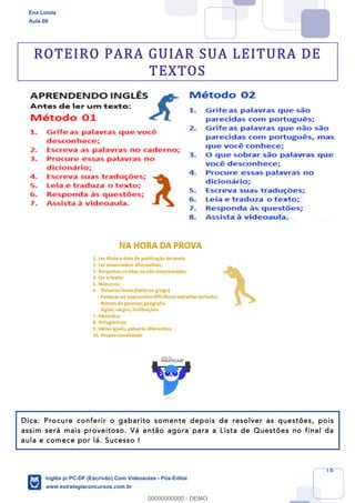 16
ROTEIRO PARA GUIAR SUA LEITURA DE
TEXTOS
Dica: Procure conferir o gabarito somente depois de resolver as questões, pois
assim será mais proveitoso. Vá então agora para a Lista de Questões no final da
aula e comece por lá. Sucesso !
Ena Loiola
Aula 00
Inglês p/ PC-DF (Escrivão) Com Videoaulas - Pós-Edital
www.estrategiaconcursos.com.br
0
00000000000 - DEMO
 