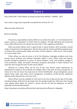 17
TEXTO 1
Aluno-Oficial PM - Polícia Militar do Estado de São Paulo (PM-SP) – VUNESP - 2015
Leia o texto a seguir para responder às questões de números 07 a 12.
What do police officers do?
By Emma Woolley
The primary responsibility of police officers is to protect the public, or if commissioned, the
person, group or organization to which they are assigned. Through detecting and preventing
crime, police officers strive to maintain law and order in their respective jurisdictions.
Most new police officers work in general duty in patrol divisions, which provides a broad
range of experiences and assignments. General duty policing involves patrolling assigned areas
to enforce laws, protect public safety, and arrest criminal suspects – either by car, foot, bicycle,
or in some cases, horse.
Police officers can also do some or all of the following: Investigate accidents and crime
scenes; secure evidence and interview witnesses; testify in court; collect notes and reports;
provide emergency assistance to victims of natural disasters, crime, and accidents; engage in
crime prevention, safety, and public information programs; participate in media relations; and
supervise and manage the work of other police officers.
Working as a police officer can be one of the most diverse career experiences, as
specializations ranging in the hundreds are available. With a few years of service (usually four or
more), he or she can move into areas such as criminal identification, drug investigations, sexual
assault, fraud, major case and/or crime management, surveillance, aircraft security, explosives
disposal, police dog services, and many more.
Police officers must be available for shift work at any time of day and any day of the week,
including holidays. Shifts tend to be longer than the standard eight-hour office day. Even though
many regular police duties are routine in nature, the job can also be dangerous, as well as
physically and emotionally stressful.
(http://careerbear.com/police-officer/article/ what-do-police-officers-do. Adaptado
Ena Loiola
Aula 00
Inglês p/ PC-DF (Escrivão) Com Videoaulas - Pós-Edital
www.estrategiaconcursos.com.br
0
00000000000 - DEMO
 