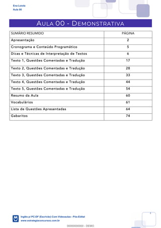 1
AULA 00 - DEMONSTRATIVA
SUMÁRIO RESUMIDO PÁGINA
Apresentação 2
Cronograma e Conteúdo Programático 5
Dicas e Técnicas de Interpretação de Textos 6
Texto 1, Questões Comentadas e Tradução 17
Texto 2, Questões Comentadas e Tradução 28
Texto 3, Questões Comentadas e Tradução 33
Texto 4, Questões Comentadas e Tradução 44
Texto 5, Questões Comentadas e Tradução 54
Resumo da Aula 60
Vocabulários 61
Lista de Questões Apresentadas 64
Gabaritos 74
Ena Loiola
Aula 00
Inglês p/ PC-DF (Escrivão) Com Videoaulas - Pós-Edital
www.estrategiaconcursos.com.br
0
00000000000 - DEMO
 