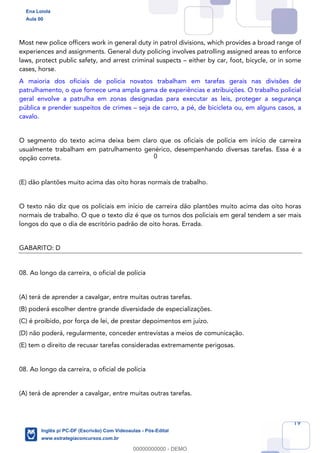 19
Most new police officers work in general duty in patrol divisions, which provides a broad range of
experiences and assignments. General duty policing involves patrolling assigned areas to enforce
laws, protect public safety, and arrest criminal suspects – either by car, foot, bicycle, or in some
cases, horse.
A maioria dos oficiais de polícia novatos trabalham em tarefas gerais nas divisões de
patrulhamento, o que fornece uma ampla gama de experiências e atribuições. O trabalho policial
geral envolve a patrulha em zonas designadas para executar as leis, proteger a segurança
pública e prender suspeitos de crimes – seja de carro, a pé, de bicicleta ou, em alguns casos, a
cavalo.
O segmento do texto acima deixa bem claro que os oficiais de polícia em início de carreira
usualmente trabalham em patrulhamento genérico, desempenhando diversas tarefas. Essa é a
opção correta.
(E) dão plantões muito acima das oito horas normais de trabalho.
O texto não diz que os policiais em início de carreira dão plantões muito acima das oito horas
normais de trabalho. O que o texto diz é que os turnos dos policiais em geral tendem a ser mais
longos do que o dia de escritório padrão de oito horas. Errada.
GABARITO: D
08. Ao longo da carreira, o oficial de polícia
(A) terá de aprender a cavalgar, entre muitas outras tarefas.
(B) poderá escolher dentre grande diversidade de especializações.
(C) é proibido, por força de lei, de prestar depoimentos em juízo.
(D) não poderá, regularmente, conceder entrevistas a meios de comunicação.
(E) tem o direito de recusar tarefas consideradas extremamente perigosas.
08. Ao longo da carreira, o oficial de polícia
(A) terá de aprender a cavalgar, entre muitas outras tarefas.
Ena Loiola
Aula 00
Inglês p/ PC-DF (Escrivão) Com Videoaulas - Pós-Edital
www.estrategiaconcursos.com.br
0
00000000000 - DEMO
0
 