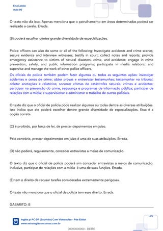 20
O texto não diz isso. Apenas menciona que o patrulhamento em áreas determinadas poderá ser
realizado a cavalo. Errada.
(B) poderá escolher dentre grande diversidade de especializações.
Police officers can also do some or all of the following: Investigate accidents and crime scenes;
secure evidence and interview witnesses; testify in court; collect notes and reports; provide
emergency assistance to victims of natural disasters, crime, and accidents; engage in crime
prevention, safety, and public information programs; participate in media relations; and
supervise and manage the work of other police officers.
Os oficiais de polícia também podem fazer algumas ou todas as seguintes ações: investigar
acidentes e cenas de crime; obter provas e entrevistar testemunhas; testemunhar no tribunal;
coletar anotações e relatórios; socorrer vítimas de catástrofes naturais, crimes e acidentes;
participar na prevenção do crime, segurança e programas de informação pública; participar de
relações com a mídia; e supervisionar e administrar o trabalho de outros policiais.
O texto diz que o oficial de polícia pode realizar algumas ou todas dentre as diversas atribuições.
Isso indica que ele poderá escolher dentre grande diversidade de especializações. Essa é a
opção correta.
(C) é proibido, por força de lei, de prestar depoimentos em juízo.
Pelo contrário, prestar depoimentos em juízo é uma de suas atribuições. Errada.
(D) não poderá, regularmente, conceder entrevistas a meios de comunicação.
O texto diz que o oficial de polícia poderá sim conceder entrevistas a meios de comunicação.
Inclusive, participar de relações com a mídia é uma de suas funções. Errada.
(E) tem o direito de recusar tarefas consideradas extremamente perigosas.
O texto não menciona que o oficial de polícia tem esse direito. Errada.
GABARITO: B
Ena Loiola
Aula 00
Inglês p/ PC-DF (Escrivão) Com Videoaulas - Pós-Edital
www.estrategiaconcursos.com.br
0
00000000000 - DEMO
==0==
 