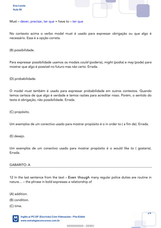 24
Must – dever, precisar, ter que = have to – ter que
No contexto acima o verbo modal must é usado para expressar obrigação ou que algo é
necessário. Essa é a opção correta.
(B) possibilidade.
Para expressar possibilidade usamos os modais could (poderia), might (podia) e may (pode) para
mostrar que algo é possível no futuro mas não certo. Errada.
(D) probabilidade.
O modal must também é usado para expressar probabilidade em outros contextos. Quando
temos certeza de que algo é verdade e temos razões para acreditar nisso. Porém, o sentido do
texto é obrigação, não possibilidade. Errada.
(C) propósito.
Um exemplos de um conectivo usado para mostrar propósito é o in order to ( a fim de). Errada.
(E) desejo.
Um exemplos de um conectivo usado para mostrar propósito é o would like to ( gostaria).
Errada.
GABARITO: A
12 In the last sentence from the text – Even though many regular police duties are routine in
nature… – the phrase in bold expresses a relationship of
(A) addition.
(B) condition.
(C) time.
Ena Loiola
Aula 00
Inglês p/ PC-DF (Escrivão) Com Videoaulas - Pós-Edital
www.estrategiaconcursos.com.br
0
00000000000 - DEMO
 