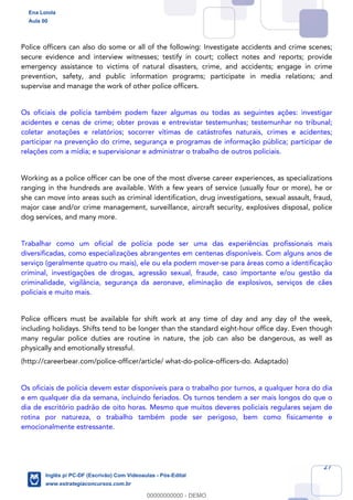 27
Police officers can also do some or all of the following: Investigate accidents and crime scenes;
secure evidence and interview witnesses; testify in court; collect notes and reports; provide
emergency assistance to victims of natural disasters, crime, and accidents; engage in crime
prevention, safety, and public information programs; participate in media relations; and
supervise and manage the work of other police officers.
Os oficiais de polícia também podem fazer algumas ou todas as seguintes ações: investigar
acidentes e cenas de crime; obter provas e entrevistar testemunhas; testemunhar no tribunal;
coletar anotações e relatórios; socorrer vítimas de catástrofes naturais, crimes e acidentes;
participar na prevenção do crime, segurança e programas de informação pública; participar de
relações com a mídia; e supervisionar e administrar o trabalho de outros policiais.
Working as a police officer can be one of the most diverse career experiences, as specializations
ranging in the hundreds are available. With a few years of service (usually four or more), he or
she can move into areas such as criminal identification, drug investigations, sexual assault, fraud,
major case and/or crime management, surveillance, aircraft security, explosives disposal, police
dog services, and many more.
Trabalhar como um oficial de polícia pode ser uma das experiências profissionais mais
diversificadas, como especializações abrangentes em centenas disponíveis. Com alguns anos de
serviço (geralmente quatro ou mais), ele ou ela podem mover-se para áreas como a identificação
criminal, investigações de drogas, agressão sexual, fraude, caso importante e/ou gestão da
criminalidade, vigilância, segurança da aeronave, eliminação de explosivos, serviços de cães
policiais e muito mais.
Police officers must be available for shift work at any time of day and any day of the week,
including holidays. Shifts tend to be longer than the standard eight-hour office day. Even though
many regular police duties are routine in nature, the job can also be dangerous, as well as
physically and emotionally stressful.
(http://careerbear.com/police-officer/article/ what-do-police-officers-do. Adaptado)
Os oficiais de polícia devem estar disponíveis para o trabalho por turnos, a qualquer hora do dia
e em qualquer dia da semana, incluindo feriados. Os turnos tendem a ser mais longos do que o
dia de escritório padrão de oito horas. Mesmo que muitos deveres policiais regulares sejam de
rotina por natureza, o trabalho também pode ser perigoso, bem como fisicamente e
emocionalmente estressante.
Ena Loiola
Aula 00
Inglês p/ PC-DF (Escrivão) Com Videoaulas - Pós-Edital
www.estrategiaconcursos.com.br
0
00000000000 - DEMO
 