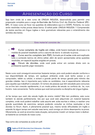 2
APRESENTAÇÃO DO CURSO
Seja bem vindo (a) a este curso de LÍNGUA INGLESA, desenvolvido para permitir uma
preparação completa para o cargo de Escrivão da Polícia Civil do Distrito Federal (PC-
DF). O nosso curso vai focar nas questões da elaboradora que é o CESPE. Portanto, no curso
serão resolvidas muitas provas dessa banca. O edital pede: LÍNGUA INGLESA: 1 Compreensão
de textos escritos em língua inglesa e itens gramaticais relevantes para o entendimento dos
sentidos dos textos.
Este material consiste de:
• Curso completo de Inglês em vídeo, onde haverá resolução de provas e na
medida do possível ressaltado como o assunto de teoria é cobrado na prova;
• Curso escrito completo (em PDF), formado por 6 aulas onde será explicado
todo o conteúdo teórico do último edital, além de serem apresentadas várias questões
resolvidas, em especial aquelas exigidas em provas;
• Fórum de dúvidas, onde você pode entrar em contato direto com os
professores quando julgar necessário.
Neste curso você conseguirá economizar bastante tempo, pois você poderá estudar conforme a
sua disponibilidade de tempo, em qualquer ambiente onde você tenha acesso a um
computador, tablet ou celular, e evitará a grande perda de tempo gerada pelo trânsito das
grandes cidades. Isso é importante para todos os candidatos, mas é especialmente relevante
para aqueles que trabalham e estudam. O número de pessoas que têm estudado para concursos
via on-line tem crescido rapidamente, é um modo prático de estudo no conforto do lar, num
horário mais conveniente. Tenho certeza que você terá proveito na disciplina de Língua Inglesa.
Já faz tempo que você não estuda Inglês do ensino médio? Não tem problema, este curso
também te atende perfeitamente. Isto por que você está adquirindo um material bastante
completo, onde você poderá trabalhar cada assunto em aulas escritas e vídeos, e resolver uma
grande quantidade de exercícios, sempre podendo consultar as minhas resoluções e tirar
dúvidas no fórum. Assim, é plenamente possível que, mesmo tendo dificuldades em Inglês e
estando há algum tempo sem estudar esse tema, você consiga um ótimo desempenho na prova.
Obviamente, se você se encontra nesta situação, será preciso investir um tempo maior e dedicar-
se bastante ao conteúdo do nosso curso.
Veja como são compostas as aulas em pdf:
Ena Loiola
Aula 00
Inglês p/ PC-DF (Escrivão) Com Videoaulas - Pós-Edital
www.estrategiaconcursos.com.br
0
00000000000 - DEMO
 