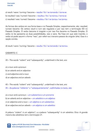 29
a) result / were / turning / become – resulta / foi / se tornando / torna-se
b) resulted / was / turned / become – resultou / foi / se tornou / torna-se
c) resulted / was / turned / became – resultou / foi / se tornou / se tornou
As formas dos verbos em sua forma base e no Passado Simples, respectivamente, são: resulted;
turned; became. Os verbos result e turn são regulares e por isso tem a terminação ED no
Passado Simples. O verbo become é irregular e por isso fica became no Passado Simples. O
verbo to be apresenta as duas possibilidades, was e were. Na frase em que está inserido, o
verbo só pode assumir a forma “was”, por referir-se à terceira pessoa do singular (she). Essa é a
opção correta.
d) result / were / turning / became – resulta / foi / se tornando / se tornou
GABARITO: C
45 – The words “violent” and “subsequently”, underlined in the text, are:
a) a noun and a pronoun
b) an adverb and an adjective
c) and adjective and a noun
d) an adjective and an adverb
45 – The words “violent” and “subsequently”, underlined in the text, are:
45 – As palavras “vilolento” e “subsequentemente”, sublinhadas no texto, são:
a) a noun and a pronoun – um substantivo e um pronome
b) an adverb and an adjective – um advérbio e um adjetivo
c) an adjective and a noun – um adjetivo e um substantivo
d) an adjective and an adverb – um adjetivo e um advérbio
A palavra “violent” é um adjetivo”; e a palavra “subsequently” é um advérbio. Dica: A grande
maioria dos advérbios tem a terminação LY.
Ena Loiola
Aula 00
Inglês p/ PC-DF (Escrivão) Com Videoaulas - Pós-Edital
www.estrategiaconcursos.com.br
0
00000000000 - DEMO
 
