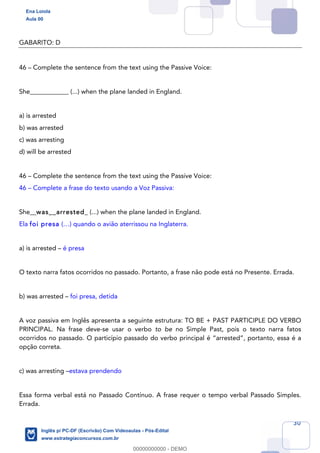 30
GABARITO: D
46 – Complete the sentence from the text using the Passive Voice:
She____________ (...) when the plane landed in England.
a) is arrested
b) was arrested
c) was arresting
d) will be arrested
46 – Complete the sentence from the text using the Passive Voice:
46 – Complete a frase do texto usando a Voz Passiva:
She__was__arrested_ (...) when the plane landed in England.
Ela foi presa (…) quando o avião aterrissou na Inglaterra.
a) is arrested – é presa
O texto narra fatos ocorridos no passado. Portanto, a frase não pode está no Presente. Errada.
b) was arrested – foi presa, detida
A voz passiva em Inglês apresenta a seguinte estrutura: TO BE + PAST PARTICIPLE DO VERBO
PRINCIPAL. Na frase deve-se usar o verbo to be no Simple Past, pois o texto narra fatos
ocorridos no passado. O particípio passado do verbo principal é “arrested”, portanto, essa é a
opção correta.
c) was arresting –estava prendendo
Essa forma verbal está no Passado Contínuo. A frase requer o tempo verbal Passado Simples.
Errada.
Ena Loiola
Aula 00
Inglês p/ PC-DF (Escrivão) Com Videoaulas - Pós-Edital
www.estrategiaconcursos.com.br
0
00000000000 - DEMO
 