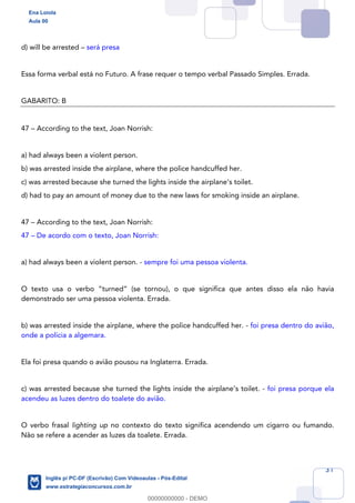 31
d) will be arrested – será presa
Essa forma verbal está no Futuro. A frase requer o tempo verbal Passado Simples. Errada.
GABARITO: B
47 – According to the text, Joan Norrish:
a) had always been a violent person.
b) was arrested inside the airplane, where the police handcuffed her.
c) was arrested because she turned the lights inside the airplane’s toilet.
d) had to pay an amount of money due to the new laws for smoking inside an airplane.
47 – According to the text, Joan Norrish:
47 – De acordo com o texto, Joan Norrish:
a) had always been a violent person. - sempre foi uma pessoa violenta.
O texto usa o verbo “turned” (se tornou), o que significa que antes disso ela não havia
demonstrado ser uma pessoa violenta. Errada.
b) was arrested inside the airplane, where the police handcuffed her. - foi presa dentro do avião,
onde a polícia a algemara.
Ela foi presa quando o avião pousou na Inglaterra. Errada.
c) was arrested because she turned the lights inside the airplane’s toilet. - foi presa porque ela
acendeu as luzes dentro do toalete do avião.
O verbo frasal lighting up no contexto do texto significa acendendo um cigarro ou fumando.
Não se refere a acender as luzes da toalete. Errada.
Ena Loiola
Aula 00
Inglês p/ PC-DF (Escrivão) Com Videoaulas - Pós-Edital
www.estrategiaconcursos.com.br
0
00000000000 - DEMO
 
