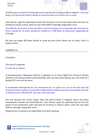 32
d) had to pay an amount of money due to the new laws for smoking inside an airplane. - teve que
pagar uma quantia de dinheiro devido às novas leis para fumar dentro de um avião.
Joan Norrish, aged 33, yesterday became the first person to be prosecuted under new laws for
smoking on board a plane, when she was fined £440 at Uxbridge magistrates’ court.
Joan Norrish, de 33 anos, tornou-se ontem a primeira pessoa a ser processada sob novas leis por
fumar a bordo de um avião, quando foi multada em £ 440 libras no tribunal de magistrados de
Uxbridge.
Ela teve que pagar 440 libras devido às novas leis para fumar dentro de um avião. Essa é a
opção correta.
GABARITO: D
Translation
The cost of a cigarette
O custo de um cigarro
A businesswoman’s desperate need for a cigarette on an 8-hour flight from American Airlines
resulted in her being arrested and handcuffed, after she was found lighting up in the toilet of a
Boeing 747, not once but twice.
A necessidade desesperada de uma empresária por um cigarro em um voo de oito horas da
American Airlines resultou na sua prisão e algemamento, depois que ela foi encontrada fumando
no banheiro de um Boeing 747, não uma, mas duas vezes.
She was because she turned violent when the plane landed in England, where the police
subsequently arrested and handcuffed her. Joan Norrish, aged 33, yesterday became the first
person to be prosecuted under new laws for smoking on board a plane, when she was fined
£440 at Uxbridge magistrates’ court.
Adapted from Innovations, by Hugh Dellar and Darryl Hocking.
Ena Loiola
Aula 00
Inglês p/ PC-DF (Escrivão) Com Videoaulas - Pós-Edital
www.estrategiaconcursos.com.br
0
00000000000 - DEMO
 