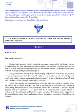33
Ela foi presa porque se tornou violenta quando o avião pousou na Inglaterra, onde a polícia em
seguida a prendeu e a algemou. Joan Norrish, de 33 anos, tornou-se ontem a primeira pessoa a
ser processada sob novas leis por fumar a bordo de um avião, quando foi multada em £ 440
libras no tribunal de magistrados de Uxbridge.
Adaptado de Innovations, por Hugh Dellar e Darryl Hocking.
O texto abaixo é baseado na nossa intuição em prever que tipo de assunto
poderá cair na prova.
TEXTO 3
ANPAD-2018
Kleptocracy Initiative
Kleptocracy is a system in which national economies are exploited for the illicit enrichment
of a well-connected elite. Kleptocracies promote widespread, systemic corruption affecting the
lives of citizens, and threatening individuals and institutions abroad. The Kleptocracy Initiative
confronts threats posed by kleptocratic regimes.
Today's unchecked kleptocrats are demonstrating contempt for international law, resulting
in territorialexpansionism that threatens US national security. Concerned only with personal
enrichment, modern kleptocrats use political power not only to govern but also to brazenly steal
from their own citizenry. Kleptocrats also export corruption.
Rather than keeping the money at home, they hide their illicit capital in countries where
the rule of law is strong. Ironically, the West is participating in the kleptocratic system by
safeguarding these stolen funds. Our professional world is full of enablers — bankers, lawyers,
lobbyists, and even legislators — who profit from these funds, develop a vested interest in
continuing the flow of capital, and facilitate foreign corruption. They become less supportive of
democratic foreign policy objectives because reforms abroad may impact their financial interests
at home.
Ena Loiola
Aula 00
Inglês p/ PC-DF (Escrivão) Com Videoaulas - Pós-Edital
www.estrategiaconcursos.com.br
0
00000000000 - DEMO
 