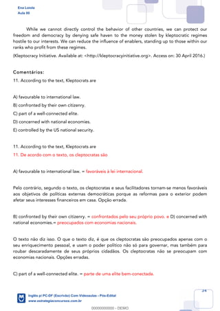 34
While we cannot directly control the behavior of other countries, we can protect our
freedom and democracy by denying safe haven to the money stolen by kleptocratic regimes
hostile to our interests. We can reduce the influence of enablers, standing up to those within our
ranks who profit from these regimes.
(Kleptocracy Initiative. Available at: <http://kleptocracyinitiative.org>. Access on: 30 April 2016.)
Comentários:
11. According to the text, Kleptocrats are
A) favourable to international law.
B) confronted by their own citizenry.
C) part of a well-connected elite.
D) concerned with national economies.
E) controlled by the US national security.
11. According to the text, Kleptocrats are
11. De acordo com o texto, os cleptocratas são
A) favourable to international law. = favoráveis à lei internacional.
Pelo contrário, segundo o texto, os cleptocratas e seus facilitadores tornam-se menos favoráveis
aos objetivos de políticas externas democráticas porque as reformas para o exterior podem
afetar seus interesses financeiros em casa. Opção errada.
B) confronted by their own citizenry. = confrontados pelo seu próprio povo. e D) concerned with
national economies.= preocupados com economias nacionais.
O texto não diz isso. O que o texto diz, é que os cleptocratas são preocupados apenas com o
seu enriquecimento pessoal, e usam o poder político não só para governar, mas também para
roubar descaradamente de seus próprios cidadãos. Os cleptocratas não se preocupam com
economias nacionais. Opções erradas.
C) part of a well-connected elite. = parte de uma elite bem-conectada.
Ena Loiola
Aula 00
Inglês p/ PC-DF (Escrivão) Com Videoaulas - Pós-Edital
www.estrategiaconcursos.com.br
0
00000000000 - DEMO
 