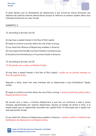 37
O texto declara que os facilitadores da cleptocracia é que tornam-se menos favoráveis aos
objetivos de políticas externas democráticas porque as reformas no exterior podem afetar seus
interesses financeiros em casa. Errada.
GABARITO: C
13. According to the text, the US
A) may have a vested interest in the flow of illicit capital.
B) needs to confront countries where the rule of law is strong.
C) can check the influence of kleptocracy enablers in America.
D) must expand territorially to protect freedom and democracy.
E) should control the behaviour of countries hostile to America.
13. According to the text, the US
13. De acordo com o texto, os Estados Unidos
A) may have a vested interest in the flow of illicit capital. = pode ter um grande interesse no
fluxo de capitais ilícitos.
Segundo o texto, quem tem esse interesse são os cleptocratas e seus facilitadores. Opção
errada.
B) needs to confront countries where the rule of law is strong. = precisa confrontar países onde o
Estado de direito é forte.
De acordo com o texto, a Iniciativa Cleptocracia é que tem um confronto e este é contra
ameaças representadas por regimes cleptocratas. Quanto ao Estado de direito é forte, é lá
nesses países que os cleptocratas escondem seu capital ilícito. A informação que a opção traz
está equivocada. Errada.
C) can check the influence of kleptocracy enablers in America. = podem verificar a influência dos
facilitadores da cleptocracia nos Estados Unidos.
Ena Loiola
Aula 00
Inglês p/ PC-DF (Escrivão) Com Videoaulas - Pós-Edital
www.estrategiaconcursos.com.br
0
00000000000 - DEMO
 