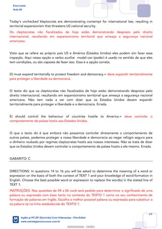38
Today's unchecked kleptocrats are demonstrating contempt for international law, resulting in
territorial expansionism that threatens US national security.
Os cleptocratas não fiscalizados de hoje estão demonstrando desprezo pelo direito
internacional, resultando em expansionismo territorial que ameaça a segurança nacional
americana.
Visto que se refere ao próprio país US e América (Estados Unidos) eles podem sim fazer essa
inspeção. Aqui nessa opção o verbo auxiliar modal can (poder) é usado no sentido de que eles
tem condições, ou são capazes de fazer isso. Essa é a opção correta.
D) must expand territorially to protect freedom and democracy.= deve expandir territorialmente
para proteger a liberdade ea democracia.
O texto diz que os cleptocratas não fiscalizados de hoje estão demonstrando desprezo pelo
direito internacional, resultando em expansionismo territorial que ameaça a segurança nacional
americana. Não tem nada a ver com dizer que os Estados Unidos devem expandir
territorialmente para proteger a liberdade e a democracia. Errada.
E) should control the behaviour of countries hostile to America.= deve controlar o
comportamento de países hostis aos Estados Unidos.
O que o texto diz é que embora não possamos controlar diretamente o comportamento de
outros países, podemos proteger a nossa liberdade e democracia ao negar refúgio seguro para
o dinheiro roubado por regimes cleptocratas hostis aos nossos interesses. Não se trata de dizer
que os Estados Unidos devem controlar o comportamento de países hostis a ele mesmo. Errada.
GABARITO: C
DIRECTIONS: In questions 14 to 16 you will be asked to determine the meaning of a word or
expression on the basis of both the context of TEXT 1 and your knowledge of word-formation in
English. Choose the best possible word or expression to replace the word(s) in the stated line of
TEXT 1.
INSTRUÇÕES: Nas questões de 04 a 06 você será pedido para determinar o significado de uma
palavra ou expressão com base tanto no contexto do TEXTO 1 como no seu conhecimento de
formação de palavras em Inglês. Escolha a melhor possível palavra ou expressão para substituir a
(s) palavra (s) na linha estabelecida do TEXTO 1.
Ena Loiola
Aula 00
Inglês p/ PC-DF (Escrivão) Com Videoaulas - Pós-Edital
www.estrategiaconcursos.com.br
0
00000000000 - DEMO
 