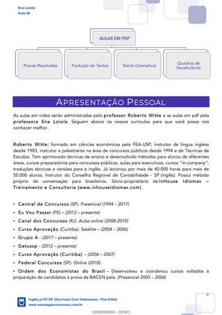 3
APRESENTAÇÃO PESSOAL
As aulas em vídeo serão administradas pelo professor Roberto Witte e as aulas em pdf pela
professora Ena Loiola. Seguem abaixo os nossos currículos para que você possa nos
conhecer melhor.
Roberto Witte: formado em ciências econômicas pela FEA-USP, instrutor de língua inglesa
desde 1983, instrutor e palestrante na área de concursos públicos desde 1994 e de Técnicas de
Estudos. Tem aprimorado técnicas de ensino e desenvolvido métodos para alunos de diferentes
áreas, cursos preparatórios para concursos públicos, aulas para executivos, cursos “in-company”,
traduções técnicas e versões para o inglês. Já lecionou por mais de 40.000 horas para mais de
50.000 alunos. Instrutor do Conselho Regional de Contabilidade - SP (inglês). Possui método
próprio de conversação para brasileiros. Sócio-proprietário da InHouse Idiomas –
Treinamento e Consultoria (www.inhouseidiomas.com).
• Central de Concursos (SP). Presencial (1994 – 2017)
• Eu Vou Passar (PE) – (2012 – presente)
• Canal dos Concursos (RJ). Aulas online (2008-2010)
• Curso Aprovação (Curitiba). Satélite – (2004 – 2006)
• Grupo A - (2017 – presente)
• Getussp - (2012 – presente)
• Curso Aprovação (Curitiba) – (2006 – 2007)
• Federal Concursos (SP). Online (2010)
• Ordem dos Economistas do Brasil – Desenvolveu e coordenou cursos voltados à
preparação de candidatos à prova de BACEN pela. (Presencial 2005 – 2006)
AULAS EM PDF
Provas Resolvidas Tradução de Textos Teoria Gramatical
Quadros de
Vocabulários
Ena Loiola
Aula 00
Inglês p/ PC-DF (Escrivão) Com Videoaulas - Pós-Edital
www.estrategiaconcursos.com.br
0
00000000000 - DEMO
 