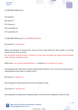 39
14. RATHER THAN (line 9)
A) Instead of.
B) In spite of.
C) In favour of.
D) In exchange for.
E) In pursuance of.
14. RATHER THAN (line 9) = AO INVÉS DE (linha 9)
A) Instead of. = Ao invés de.
Rather than/Instead of keeping the money at home, they hide their illicit capital in countries
where the rule of law is strong.
Em vez de/Ao invés de manter o dinheiro em casa, eles escondem seu capital ilícito de países
onde o Estado de direito é forte.
Rather than= ao invés de, preferivelmente a = instead of= ao invés de, em vez de;
As expressões são sinônimas e podem perfeitamente substituir uma a outra sem prejuízo para a
interpretação textual. Essa é a opção correta.
B) In spite of. = Apesar de.
Essa expressão é usada quando se faz uma concessão. Errada.
C) In favor of. = Em favor de.
Essa expressão é usada para se expressar apoio e não é sinônimo daquela do texto. Errada.
Ena Loiola
Aula 00
Inglês p/ PC-DF (Escrivão) Com Videoaulas - Pós-Edital
www.estrategiaconcursos.com.br
0
00000000000 - DEMO
 
