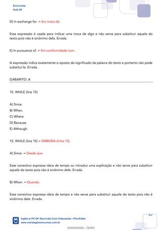 40
D) In exchange for. = Em troca de.
Essa expressão é usada para indicar uma troca de algo e não serve para substituir aquela do
texto pois não é sinônimo dela. Errada.
E) In pursuance of. = Em conformidade com.
A expressão indica exatamente o oposto do significado da palavra do texto e portanto não pode
substituí-la. Errada.
GABARITO: A
15. WHILE (line 15)
A) Since.
B) When.
C) Where.
D) Because.
E) Although.
15. WHILE (line 15) = EMBORA (linha 15)
A) Since. = Desde que.
Esse conectivo expressa ideia de tempo ou introduz uma explicação e não serve para substituir
aquele do texto pois não é sinônimo dele. Errada.
B) When. = Quando.
Esse conectivo expressa ideia de tempo e não serve para substituir aquele do texto pois não é
sinônimo dele. Errada.
Ena Loiola
Aula 00
Inglês p/ PC-DF (Escrivão) Com Videoaulas - Pós-Edital
www.estrategiaconcursos.com.br
0
00000000000 - DEMO
 