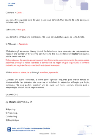 41
C) Where. = Onde.
Esse conectivo expressa ideia de lugar e não serve para substituir aquele do texto pois não é
sinônimo dele. Errada.
D) Because. = Por que.
Esse conectivo introduz uma explicação e não serve para substituir aquele do texto. Errada.
E) Although. = Apesar de.
While/Although we cannot directly control the behavior of other countries, we can protect our
freedom and democracy by denying safe haven to the money stolen by kleptocratic regimes
hostile to our interests.
Embora/Apesar de que não possamos controlar diretamente o comportamento de outros países,
podemos proteger a nossa liberdade e democracia ao negar refúgio seguro para o dinheiro
roubado por regimes cleptocratas hostis aos nossos interesses.
While = embora, apesar de = although = embora, apesar de
Cuidado! Em outros contextos, o while pode significar enquanto para indicar tempo ou
simultaneidade. No contexto do texto ele é sinônimo do conectivo although que indica
concessão. Os dois podem substituir um ao outro sem haver nenhum prejuízo para a
interpretação textual. Essa é a opção correta.
GABARITO: E
16. STANDING UP TO (line 17)
A) Ignoring.
B) Protecting.
C) Tolerating.
D) Confronting.
Ena Loiola
Aula 00
Inglês p/ PC-DF (Escrivão) Com Videoaulas - Pós-Edital
www.estrategiaconcursos.com.br
0
00000000000 - DEMO
 