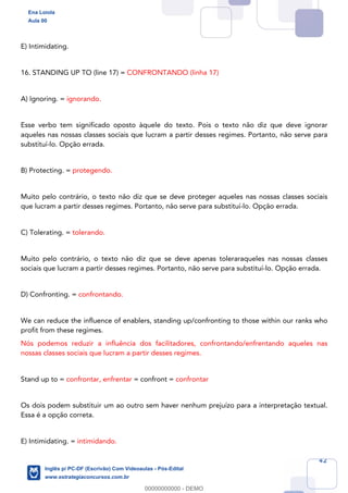 42
E) Intimidating.
16. STANDING UP TO (line 17) = CONFRONTANDO (linha 17)
A) Ignoring. = ignorando.
Esse verbo tem significado oposto àquele do texto. Pois o texto não diz que deve ignorar
aqueles nas nossas classes sociais que lucram a partir desses regimes. Portanto, não serve para
substituí-lo. Opção errada.
B) Protecting. = protegendo.
Muito pelo contrário, o texto não diz que se deve proteger aqueles nas nossas classes sociais
que lucram a partir desses regimes. Portanto, não serve para substituí-lo. Opção errada.
C) Tolerating. = tolerando.
Muito pelo contrário, o texto não diz que se deve apenas toleraraqueles nas nossas classes
sociais que lucram a partir desses regimes. Portanto, não serve para substituí-lo. Opção errada.
D) Confronting. = confrontando.
We can reduce the influence of enablers, standing up/confronting to those within our ranks who
profit from these regimes.
Nós podemos reduzir a influência dos facilitadores, confrontando/enfrentando aqueles nas
nossas classes sociais que lucram a partir desses regimes.
Stand up to = confrontar, enfrentar = confront = confrontar
Os dois podem substituir um ao outro sem haver nenhum prejuízo para a interpretação textual.
Essa é a opção correta.
E) Intimidating. = intimidando.
Ena Loiola
Aula 00
Inglês p/ PC-DF (Escrivão) Com Videoaulas - Pós-Edital
www.estrategiaconcursos.com.br
0
00000000000 - DEMO
 