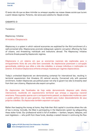 43
O texto não diz que se deve intimidar ou ameaçar aqueles nas nossas classes sociais que lucram
a partir desses regimes. Portanto, não serve para substituí-lo. Opção errada.
GABARITO: D
TranslationATT
Kleptocracy Initiative
A Iniciativa Cleoptocracia
Kleptocracy is a system in which national economies are exploited for the illicit enrichment of a
well-connected elite. Kleptocracies promote widespread, systemic corruption affecting the lives
of citizens, and threatening individuals and institutions abroad. The Kleptocracy Initiative
confronts threats posed by kleptocratic regimes.
Cleptocracia é um sistema em que as economias nacionais são exploradas para o
enriquecimento ilícito de uma elite bem conectada. As cleptocracias promovem a corrupção
generalizada, sistêmica que afeta a vida dos cidadãos, e ameaça indivíduos e instituições no
exterior. A Iniciativa Cleptocracia enfrenta ameaças impostas por regimes cleptocráticos.
Today's unchecked kleptocrats are demonstrating contempt for international law, resulting in
territorial expansionism that threatens US national security. Concerned only with personal
enrichment, modern kleptocrats use political power not only to govern but also to brazenly steal
from their own citizenry. Kleptocrats also export corruption.
Os cleptocratas não fiscalizados de hoje estão demonstrando desprezo pelo direito
internacional, resultando em expansionismo territorial que ameaça a segurança nacional
americana. Preocupados apenas com o enriquecimento pessoal, os cleptocratas modernos usam
o poder político não só para governar, mas também para roubar descaradamente de seus
próprios cidadãos. Os cleptocratas também exportam corrupção.
Rather than keeping the money at home, they hide their illicit capital in countries where the rule
of law is strong. Ironically, the West is participating in the kleptocratic system by safeguarding
these stolen funds. Our professional world is full of enablers — bankers, lawyers, lobbyists, and
even legislators — who profit from these funds, develop a vested interest in continuing the flow
Ena Loiola
Aula 00
Inglês p/ PC-DF (Escrivão) Com Videoaulas - Pós-Edital
www.estrategiaconcursos.com.br
0
00000000000 - DEMO
 