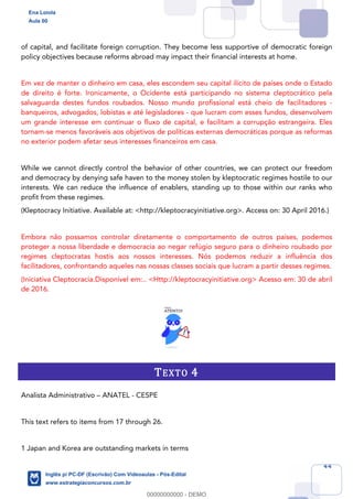 44
of capital, and facilitate foreign corruption. They become less supportive of democratic foreign
policy objectives because reforms abroad may impact their financial interests at home.
Em vez de manter o dinheiro em casa, eles escondem seu capital ilícito de países onde o Estado
de direito é forte. Ironicamente, o Ocidente está participando no sistema cleptocrático pela
salvaguarda destes fundos roubados. Nosso mundo profissional está cheio de facilitadores -
banqueiros, advogados, lobistas e até legisladores - que lucram com esses fundos, desenvolvem
um grande interesse em continuar o fluxo de capital, e facilitam a corrupção estrangeira. Eles
tornam-se menos favoráveis aos objetivos de políticas externas democráticas porque as reformas
no exterior podem afetar seus interesses financeiros em casa.
While we cannot directly control the behavior of other countries, we can protect our freedom
and democracy by denying safe haven to the money stolen by kleptocratic regimes hostile to our
interests. We can reduce the influence of enablers, standing up to those within our ranks who
profit from these regimes.
(Kleptocracy Initiative. Available at: <http://kleptocracyinitiative.org>. Access on: 30 April 2016.)
Embora não possamos controlar diretamente o comportamento de outros países, podemos
proteger a nossa liberdade e democracia ao negar refúgio seguro para o dinheiro roubado por
regimes cleptocratas hostis aos nossos interesses. Nós podemos reduzir a influência dos
facilitadores, confrontando aqueles nas nossas classes sociais que lucram a partir desses regimes.
(Iniciativa Cleptocracia.Disponível em:.. <Http://kleptocracyinitiative.org> Acesso em: 30 de abril
de 2016.
TEXTO 4
Analista Administrativo – ANATEL - CESPE
This text refers to items from 17 through 26.
1 Japan and Korea are outstanding markets in terms
Ena Loiola
Aula 00
Inglês p/ PC-DF (Escrivão) Com Videoaulas - Pós-Edital
www.estrategiaconcursos.com.br
0
00000000000 - DEMO
 