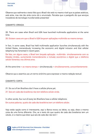 48
Observe que realmente o texto fala que o Brasil não está no mesmo nível que os países asiáticos,
está atrás, mas não tão atrás como diz o enunciado. Perceba que o parágrafo diz que serviços
inovadores de tecnologia mundial estão presentes!
GABARITO: ERRADA
20. There are cases when Brazil and USA have launched multimedia applications at the same
time.
20. Existem casos em que o Brasil e USA lançaram aplicações multimídia ao mesmo tempo.
In fact, in some cases, Brazil has held multimedia application launches simultaneously with the
United States, tremendously increasing the economic and digital inclusion and that cellular
telephony has fomented in recent years.
De fato, em alguns casos, o Brasil tem lançado aplicação multimídia simultaneamente com os
Estados Unidos, aumentando tremendamente a inclusão econômica e digital que a telefonia
celular fomentou nos últimos anos.
At the same time = ao mesmo tempo = simultaneously = simultaneamente, concomitantemente
Observe que a assertiva usa um termo sinônimo para expressar a mesma redação textual.
GABARITO: CERTA
21. Six out of ten Brazilians don’t have a cellular phone yet.
21. Seis em cada dez brasileiros não tem telefone celular ainda.
In other words, four out of every ten Brazilians have a cellular telephone.
Em outras palavras, quatro de cada dez brasileiros tem um telefone celular.
Veja estão opção como é interessante, aqui a Banca trocou as ideias, ou seja, disse a mesma
coisa de uma forma diferente. Ora, se o texto diz que quatro de cada dez brasileiros tem um
celular, é o mesmo que dizer que seis de cada dez não tem !
Ena Loiola
Aula 00
Inglês p/ PC-DF (Escrivão) Com Videoaulas - Pós-Edital
www.estrategiaconcursos.com.br
0
00000000000 - DEMO
 
