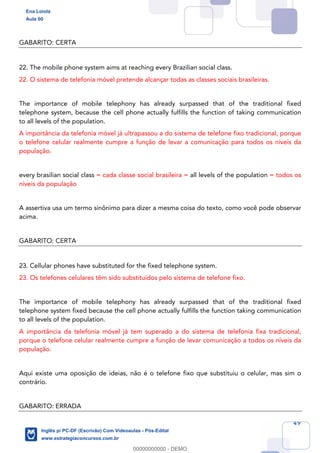 49
GABARITO: CERTA
22. The mobile phone system aims at reaching every Brazilian social class.
22. O sistema de telefonia móvel pretende alcançar todas as classes sociais brasileiras.
The importance of mobile telephony has already surpassed that of the traditional fixed
telephone system, because the cell phone actually fulfills the function of taking communication
to all levels of the population.
A importância da telefonia móvel já ultrapassou a do sistema de telefone fixo tradicional, porque
o telefone celular realmente cumpre a função de levar a comunicação para todos os níveis da
população.
every brasilian social class = cada classe social brasileira = all levels of the population = todos os
níveis da população
A assertiva usa um termo sinônimo para dizer a mesma coisa do texto, como você pode observar
acima.
GABARITO: CERTA
23. Cellular phones have substituted for the fixed telephone system.
23. Os telefones celulares têm sido substituídos pelo sistema de telefone fixo.
The importance of mobile telephony has already surpassed that of the traditional fixed
telephone system fixed because the cell phone actually fulfills the function taking communication
to all levels of the population.
A importância da telefonia móvel já tem superado a do sistema de telefonia fixa tradicional,
porque o telefone celular realmente cumpre a função de levar comunicação a todos os níveis da
população.
Aqui existe uma oposição de ideias, não é o telefone fixo que substituiu o celular, mas sim o
contrário.
GABARITO: ERRADA
Ena Loiola
Aula 00
Inglês p/ PC-DF (Escrivão) Com Videoaulas - Pós-Edital
www.estrategiaconcursos.com.br
0
00000000000 - DEMO
 