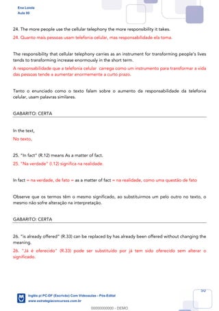 50
24. The more people use the cellular telephony the more responsibility it takes.
24. Quanto mais pessoas usam telefonia celular, mas responsabilidade ela toma.
The responsibility that cellular telephony carries as an instrument for transforming people’s lives
tends to transforming increase enormously in the short term.
A responsabilidade que a telefonia celular carrega como um instrumento para transformar a vida
das pessoas tende a aumentar enormemente a curto prazo.
Tanto o enunciado como o texto falam sobre o aumento da responsabilidade da telefonia
celular, usam palavras similares.
GABARITO: CERTA
In the text,
No texto,
25. “In fact” (R.12) means As a matter of fact.
25. “Na verdade” (l.12) significa na realidade.
In fact = na verdade, de fato = as a matter of fact = na realidade, como uma questão de fato
Observe que os termos têm o mesmo significado, ao substituirmos um pelo outro no texto, o
mesmo não sofre alteração na interpretação.
GABARITO: CERTA
26. “is already offered” (R.33) can be replaced by has already been offered without changing the
meaning.
26. "Já é oferecido" (R.33) pode ser substituído por já tem sido oferecido sem alterar o
significado.
Ena Loiola
Aula 00
Inglês p/ PC-DF (Escrivão) Com Videoaulas - Pós-Edital
www.estrategiaconcursos.com.br
0
00000000000 - DEMO
 