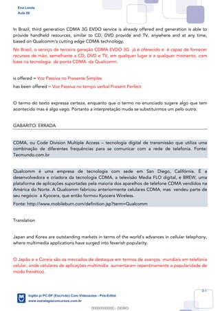 51
In Brazil, third generation CDMA 3G EVDO service is already offered and generation is able to
provide handheld resources, similar to CD, DVD provide and TV, anywhere and at any time,
based on Qualcomm’s cutting edge CDMA technology.
No Brasil, o serviço de terceira geração CDMA EVDO 3G já é oferecido e é capaz de fornecer
recursos de mão, semelhante a CD, DVD e TV, em qualquer lugar e a qualquer momento, com
base na tecnologia de ponta CDMA da Qualcomm.
is offered = Voz Passiva no Presente Simples
has been offered = Voz Passiva no tempo verbal Present Perfect
O termo do texto expressa certeza, enquanto que o termo no enunciado sugere algo que tem
acontecido mas é algo vago. Portanto a interpretação muda se substituirmos um pelo outro.
GABARITO: ERRADA
CDMA, ou Code Division Multiple Access – tecnologia digital de transmissão que utiliza uma
combinação de diferentes frequências para se comunicar com a rede de telefonia. Fonte:
Tecmundo.com.br
Qualcomm é uma empresa de tecnologia com sede em San Diego, Califórnia. É a
desenvolvedora e criadora da tecnologia CDMA, a televisão Media FLO digital, e BREW, uma
plataforma de aplicações suportadas pela maioria dos aparelhos de telefone CDMA vendidos na
América do Norte. A Qualcomm fabricou anteriormente celulares CDMA, mas vendeu parte de
seu negócio a Kyocera, que então formou Kyocera Wireless.
Fonte: http://www.mobileburn.com/definition.jsp?term=Qualcomm
Translation
Japan and Korea are outstanding markets in terms of the world’s advances in cellular telephony,
where multimedia applications have surged into feverish popularity.
O Japão e a Coreia são os mercados de destaque em termos de avanços mundiais em telefonia
celular, onde celulares de aplicações multimídia aumentaram repentinamente a popularidade de
modo frenético.
Ena Loiola
Aula 00
Inglês p/ PC-DF (Escrivão) Com Videoaulas - Pós-Edital
www.estrategiaconcursos.com.br
0
00000000000 - DEMO
 