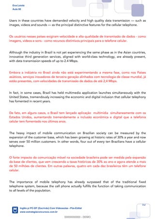 52
Users in these countries have demanded velocity and high quality data transmission — such as
images, videos and sounds — as the principal distinctive features for the cellular telephone.
Os usuários nesses países exigiram velocidade e alta qualidade de transmissão de dados - como
imagens, vídeos e sons - como recursos distintivos principais para o telefone celular.
Although the industry in Brazil is not yet experiencing the same phase as in the Asian countries,
innovative third generation services, aligned with world-class technology, are already present,
with data transmission speeds of up to 2.4 Mbps.
Embora a indústria no Brasil ainda não está experimentando a mesma fase, como nos Países
asiáticos, serviços inovadores de terceira geração alinhados com tecnologia de classe mundial, já
estão presentes, com velocidades de transmissão de dados de até 2,4 Mbps.
In fact, in some cases, Brazil has held multimedia application launches simultaneously with the
United States, tremendously increasing the economic and digital inclusion that cellular telephony
has fomented in recent years.
De fato, em alguns casos, o Brasil tem lançado aplicação multimídia simultaneamente com os
Estados Unidos, aumentando tremendamente a inclusão econômica e digital que a telefonia
celular tem fomentado nos últimos anos.
The heavy impact of mobile communication on Brazilian society can be measured by the
expansion of the customer base, which has been growing at historic rates of 30% a year and now
serves over 50 million customers. In other words, four out of every ten Brazilians have a cellular
telephone.
O forte impacto da comunicação móvel na sociedade brasileira pode ser medida pela expansão
da base de clientes, que vem crescendo a taxas históricas de 30% ao ano e agora atende a mais
de 50 milhões de clientes. Em outras palavras, quatro em cada dez brasileiros têm um telefone
celular.
The importance of mobile telephony has already surpassed that of the traditional fixed
telephone system, because the cell phone actually fulfills the function of taking communication
to all levels of the population.
Ena Loiola
Aula 00
Inglês p/ PC-DF (Escrivão) Com Videoaulas - Pós-Edital
www.estrategiaconcursos.com.br
0
00000000000 - DEMO
 