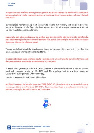 53
A importância da telefonia móvel já tem superado aquela do sistema de telefonia fixa tradicional,
porque o telefone celular realmente cumpre a função de levar comunicação a todos os níveis da
população.
Its widespread network has opened gateways to regions that formerly had not been benefited
by the implementation of a fixed telephone system, such as, for example, many rural areas that
are now mobile telephone customers.
Sua ampla rede abriu portas para as regiões que anteriormente não haviam sido beneficiadas
pela implementação de um sistema de telefone fixo, como, por exemplo, muitas áreas rurais que
são agora clientes de telefonia móvel.
The responsibility that cellular telephony carries as an instrument for transforming people’s lives
tends to increase enormously in the short term.
A responsabilidade que a telefonia celular carrega como um instrumento para transformar a vida
das pessoas tende a aumentar enormemente a curto prazo.
In Brazil, third generation CDMA 3G EVDO service is already offered and is able to provide
handheld resources, similar to CD, DVD and TV, anywhere and at any time, based on
Qualcomm's cutting edge CDMA technology.
Internet: <www.wirtel.co.uk> (with adaptations).
No Brasil, o serviço de terceira geração CDMA EVDO 3G já é oferecido e é capaz de fornecer
recursos portáteis, semelhante ao CD, DVD e TV, em qualquer lugar e a qualquer momento, com
base na tecnologia de ponta CDMA da Qualcomm.
Ena Loiola
Aula 00
Inglês p/ PC-DF (Escrivão) Com Videoaulas - Pós-Edital
www.estrategiaconcursos.com.br
0
00000000000 - DEMO
 