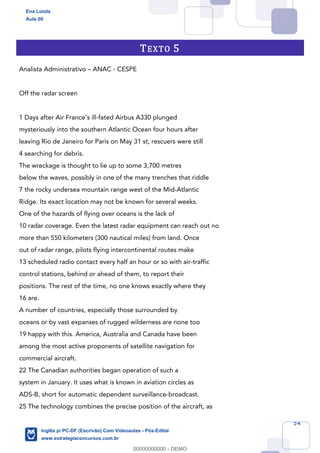 54
TEXTO 5
Analista Administrativo – ANAC - CESPE
Off the radar screen
1 Days after Air France’s ill-fated Airbus A330 plunged
mysteriously into the southern Atlantic Ocean four hours after
leaving Rio de Janeiro for Paris on May 31 st, rescuers were still
4 searching for debris.
The wreckage is thought to lie up to some 3,700 metres
below the waves, possibly in one of the many trenches that riddle
7 the rocky undersea mountain range west of the Mid-Atlantic
Ridge. Its exact location may not be known for several weeks.
One of the hazards of flying over oceans is the lack of
10 radar coverage. Even the latest radar equipment can reach out no
more than 550 kilometers (300 nautical miles) from land. Once
out of radar range, pilots flying intercontinental routes make
13 scheduled radio contact every half an hour or so with air-traffic
control stations, behind or ahead of them, to report their
positions. The rest of the time, no one knows exactly where they
16 are.
A number of countries, especially those surrounded by
oceans or by vast expanses of rugged wilderness are none too
19 happy with this. America, Australia and Canada have been
among the most active proponents of satellite navigation for
commercial aircraft.
22 The Canadian authorities began operation of such a
system in January. It uses what is known in aviation circles as
ADS-B, short for automatic dependent surveillance-broadcast.
25 The technology combines the precise position of the aircraft, as
Ena Loiola
Aula 00
Inglês p/ PC-DF (Escrivão) Com Videoaulas - Pós-Edital
www.estrategiaconcursos.com.br
0
00000000000 - DEMO
 