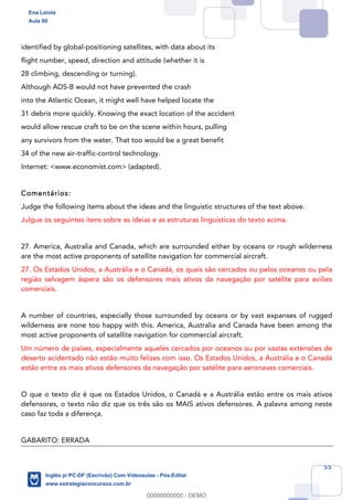 55
identified by global-positioning satellites, with data about its
flight number, speed, direction and attitude (whether it is
28 climbing, descending or turning).
Although ADS-B would not have prevented the crash
into the Atlantic Ocean, it might well have helped locate the
31 debris more quickly. Knowing the exact location of the accident
would allow rescue craft to be on the scene within hours, pulling
any survivors from the water. That too would be a great benefit
34 of the new air-traffic-control technology.
Internet: <www.economist.com> (adapted).
Comentários:
Judge the following items about the ideas and the linguistic structures of the text above.
Julgue os seguintes itens sobre as ideias e as estruturas linguísticas do texto acima.
27. America, Australia and Canada, which are surrounded either by oceans or rough wilderness
are the most active proponents of satellite navigation for commercial aircraft.
27. Os Estados Unidos, a Austrália e o Canadá, os quais são cercados ou pelos oceanos ou pela
região selvagem áspera são os defensores mais ativos da navegação por satélite para aviões
comerciais.
A number of countries, especially those surrounded by oceans or by vast expanses of rugged
wilderness are none too happy with this. America, Australia and Canada have been among the
most active proponents of satellite navigation for commercial aircraft.
Um número de países, especialmente aqueles cercados por oceanos ou por vastas extensões de
deserto acidentado não estão muito felizes com isso. Os Estados Unidos, a Austrália e o Canadá
estão entre os mais ativos defensores da navegação por satélite para aeronaves comerciais.
O que o texto diz é que os Estados Unidos, o Canadá e a Austrália estão entre os mais ativos
defensores, o texto não diz que os três são os MAIS ativos defensores. A palavra among neste
caso faz toda a diferença.
GABARITO: ERRADA
Ena Loiola
Aula 00
Inglês p/ PC-DF (Escrivão) Com Videoaulas - Pós-Edital
www.estrategiaconcursos.com.br
0
00000000000 - DEMO
 