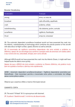 56
Booster Vocabulary
Vocabulário Tradução
among entre, no meio de
broadcast radio difundido, espalhado
crash acidente, colisão
notwithstanding não obstante, porém, contudo
surveillance vigilância, fiscalização
thrust empurrar, atravessar
28. The automatic dependent surveillance broadcast would not have prevented the crash into
the Atlantic, notwithstanding its technology which combines the precise position of the aircraft
with data about its flight number, speed, direction as well as attitude.
28. A transmissão de vigilância automática dependente não teria evitado o acidente no
Atlântico, apesar de sua tecnologia que combina a posição exata da aeronave com dados sobre
o seu número de voo, velocidade, direção, bem como atitude.
Although ADS-B would not have prevented the crash into the Atlantic Ocean, it might well have
helped locate the debris more quickly.
Apesar de que a ADS-B não teria evitado o acidente no Oceano Atlântico, ela poderia muito
bem ter ajudado a localizar o detritos mais rapidamente.
ADSB – Automatic dependent surveillance-broadcast – Vigilância dependente automática por
Radiodifusão - Este transmissor permite a transmissão entre piloto e controlador de tráfego
aéreo e entre piloto e piloto.
Observe que a assertiva reflete a mesma informação textual.
GABARITO: CERTA
29. The word “ill-fated” (R.1) is synonymous with doomed.
29. A palavra “desafortunado” é sinônimo de desventurado.
Ena Loiola
Aula 00
Inglês p/ PC-DF (Escrivão) Com Videoaulas - Pós-Edital
www.estrategiaconcursos.com.br
0
00000000000 - DEMO
 